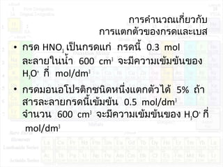 การคำานวณเกี่ยวกับ
การแตกตัวของกรดและเบส
• กรด HNO3 เป็นกรดแก่ กรดนี้ 0.3 mol
ละลายในนำ้า 600 cm3
จะมีความเข้มข้นของ
H3O+
กี่ mol/dm3
• กรดมอนอโปรติกชนิดหนึ่งแตกตัวได้ 5% ถ้า
สารละลายกรดนี้เข้มข้น 0.5 mol/dm3
จำานวน 600 cm3
จะมีความเข้มข้นของ H3O+
กี่
mol/dm3
 
