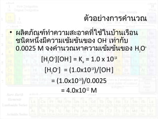 ตัวอย่างการคำานวณ
• ผลิตภัณฑ์ทำาความสะอาดที่ใช้ในบ้านเรือน
ชนิดหนึ่งมีความเข้มข้นของ OH-
เท่ากับ
0.0025 M จงคำานวณหาความเข้มข้นของ H3O+
[H3O+
][OH-
] = Kw = 1.0 x 10-14
[H3O+
] = (1.0x10-14
)/[OH-
]
= (1.0x10-14
)/0.0025
= 4.0x10-12
M
 