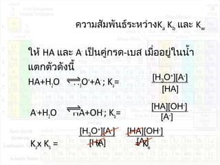 ความสัมพันธ์ระหว่างKa Kb และ Kw
ให้ HA และ A-
เป็นคู่กรด-เบส เมื่ออยู่ในนำ้า
แตกตัวดังนี้
HA+H2O H3O+
+A-
; Ka=
A-
+H2O HA+OH-
; Kb=
Kax Kb = x = Kw
[H3O+
][A-
]
[HA]
[HA][OH-
]
[A-
]
[H3O+
][A-
]
[HA]
[HA][OH-
]
[A-
]
 