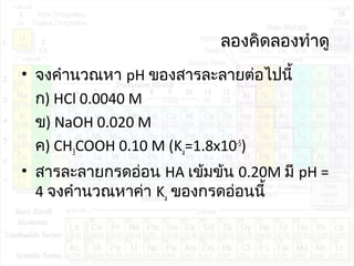 ลองคิดลองทำาดู
• จงคำานวณหา pH ของสารละลายต่อไปนี้
ก) HCl 0.0040 M
ข) NaOH 0.020 M
ค) CH3COOH 0.10 M (Ka=1.8x10-5
)
• สารละลายกรดอ่อน HA เข้มข้น 0.20M มี pH =
4 จงคำานวณหาค่า Ka ของกรดอ่อนนี้
 