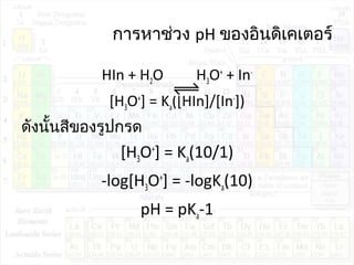 การหาช่วง pH ของอินดิเคเตอร์
HIn + H2O H3O+
+ In-
[H3O+
] = Ka([HIn]/[In-
])
ดังนั้นสีของรูปกรด
[H3O+
] = Ka(10/1)
-log[H3O+
] = -logKa(10)
pH = pKa-1
 