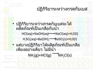 ปฏิกิริยำระหว่ำงกรดกับเบส
• ปฏิกิริยำระหว่ำงกรดกับเบสจะได้
ผลิตภัณฑ์เป็นเกลือกับนำ้ำ
HCl(aq)+NaOH(aq) NaCl(aq)+H2O(l)
H2SO4(aq)+Ba(OH)2 BaSO4(s)+H2O(l)
• แต่บำงปฏิกิริยำได้ผลิตภัณฑ์เป็นเกลือ
เพียงอย่ำงเดียว ไม่มีนำ้ำ
NH3(g)+HCl(g) NH4Cl(s)
 
