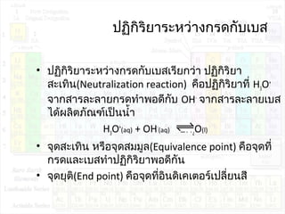 ปฏิกิริยำระหว่ำงกรดกับเบส
• ปฏิกิริยำระหว่ำงกรดกับเบสเรียกว่ำ ปฏิกิริยำ
สะเทิน(Neutralization reaction) คือปฏิกิริยำที่ H3O+
จำกสำรละลำยกรดทำำพอดีกับ OH-
จำกสำรละลำยเบส
ได้ผลิตภัณฑ์เป็นนำ้ำ
H3O+
(aq) + OH-
(aq) 2H2O(l)
• จุดสะเทิน หรือจุดสมมูล(Equivalence point) คือจุดที่
กรดและเบสทำำปฏิกิริยำพอดีกัน
• จุดยุติ(End point) คือจุดที่อินดิเคเตอร์เปลี่ยนสี
 