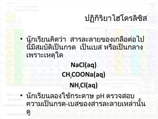 ปฏิกิริยำไฮโดรลิซิส
• นักเรียนคิดว่ำ สำรละลำยของเกลือต่อไป
นี้มีสมบัติเป็นกรด เป็นเบส หรือเป็นกลำง
เพรำะเหตุใด
NaCl(aq)
CH3COONa(aq)
NH4Cl(aq)
• นักเรียนลองใช้กระดำษ pH ตรวจสอบ
ควำมเป็นกรด-เบสของสำรละลำยเหล่ำนั้น
ดู
 