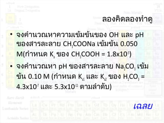 ลองคิดลองทำำดู
• จงคำำนวณหำควำมเข้มข้นของ OH-
และ pH
ของสำรละลำย CH3COONa เข้มข้น 0.050
M(กำำหนด Ka ของ CH3COOH = 1.8x10-5
)
• จงคำำนวณหำ pH ของสำรละลำย Na2CO3 เข้ม
ข้น 0.10 M (กำำหนด Ka1 และ Ka2 ของ H2CO3 =
4.3x10-7
และ 5.3x10-11
ตำมลำำดับ)
เฉลย
 
