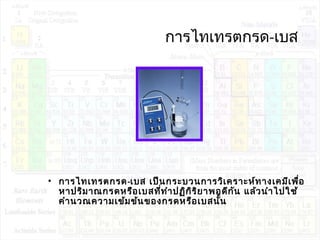 กำรไทเทรตกรด-เบส
• กำรไทเทรตกรด-เบส เป็นกระบวนกำรวิเครำะห์ทำงเคมีเพื่อ
หำปริมำณกรดหรือเบสที่ทำำปฏิกิริยำพอดีกัน แล้วนำำไปใช้
คำำนวณควำมเข้มข้นของกรดหรือเบสนั้น
 