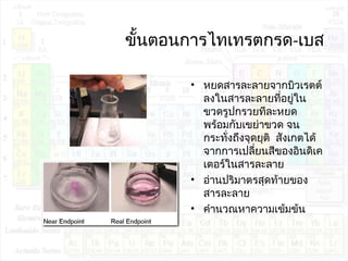 ขั้นตอนกำรไทเทรตกรด-เบส
• หยดสำรละลำยจำกบิวเรตต์
ลงในสำรละลำยที่อยู่ใน
ขวดรูปกรวยทีละหยด
พร้อมกับเขย่ำขวด จน
กระทั่งถึงจุดยุติ สังเกตได้
จำกกำรเปลี่ยนสีของอินดิเค
เตอร์ในสำรละลำย
• อ่ำนปริมำตรสุดท้ำยของ
สำรละลำย
• คำำนวณหำควำมเข้มข้น
 