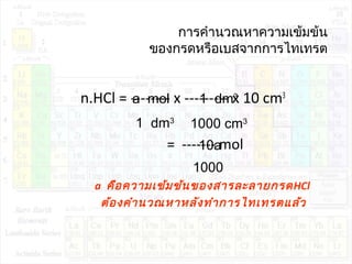 การคำานวณหาความเข้มข้น
ของกรดหรือเบสจากการไทเทรต
n.HCl = -------- x --------- x 10 cm3
= ------- mol
a คือความเข้มข้นของสารละลายกรดHCl
ต้องคำานวณหาหลังทำาการไทเทรตแล้ว
a mol
1 dm3
1 dm3
1000 cm3
10a
1000
 