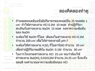ลองคิดลองทำาดู
• ถ้าหลอดหยดอันหนึ่งมีปริมาตรของหยดเป็น 25 หยดต่อ 1
cm3
ถ้าใช้สารละลาย HCl 0.2M 10 หยด ทำาปฏิกิริยา
สะเทินกับสารละลาย NaOH 15 หยด จงหาความเข้มข้น
ของ NaOH
• จะต้องใช้ NaOH กี่โมล เติมลงในสารละลาย HCl 0.1M
จำานวน 200 cm3
เพื่อให้สารละลายมี pH=7
• จะต้องใช้สารละลาย H2SO4 กี่โมลาร์(M) จำานวน 20 cm3
เพื่อทำาปฏิกิริยาพอดีกับ NaOH 0.1M จำานวน 30 cm3
• ในการไทเทรตสารละลาย HCl 25 cm3
พบว่าต้องใช้
สารละลาย Ba(OH)2 0.01012M จำานวน 24.25 cm3
จึงจะถึง
จุดยุติ จงคำานวณหาความเข้มข้นของ HCl
 