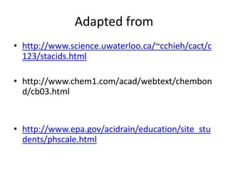 Adapted from
• http://www.science.uwaterloo.ca/~cchieh/cact/c
  123/stacids.html

• http://www.chem1.com/acad/webtext/chembon
  d/cb03.html


• http://www.epa.gov/acidrain/education/site_stu
  dents/phscale.html
 