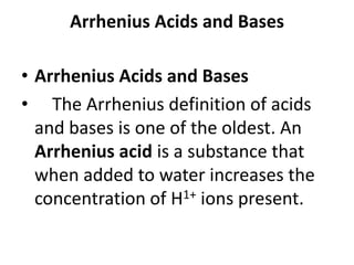 Arrhenius Acids and Bases

• Arrhenius Acids and Bases
• The Arrhenius definition of acids
  and bases is one of the oldest. An
  Arrhenius acid is a substance that
  when added to water increases the
  concentration of H1+ ions present.
 