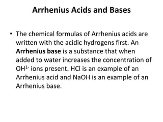 Arrhenius Acids and Bases

• The chemical formulas of Arrhenius acids are
  written with the acidic hydrogens first. An
  Arrhenius base is a substance that when
  added to water increases the concentration of
  OH1- ions present. HCl is an example of an
  Arrhenius acid and NaOH is an example of an
  Arrhenius base.
 