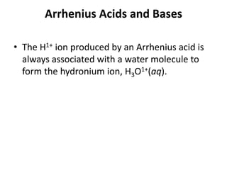 Arrhenius Acids and Bases

• The H1+ ion produced by an Arrhenius acid is
  always associated with a water molecule to
  form the hydronium ion, H3O1+(aq).
 