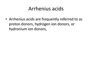 Arrhenius acids
• Arrhenius acids are frequently referred to as
  proton donors, hydrogen ion donors, or
  hydronium ion donors,
 