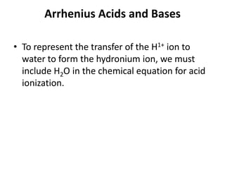 Arrhenius Acids and Bases

• To represent the transfer of the H1+ ion to
  water to form the hydronium ion, we must
  include H2O in the chemical equation for acid
  ionization.
 