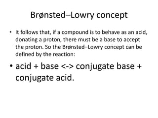 Brønsted–Lowry concept
• It follows that, if a compound is to behave as an acid,
  donating a proton, there must be a base to accept
  the proton. So the Brønsted–Lowry concept can be
  defined by the reaction:

• acid + base <-> conjugate base +
  conjugate acid.
 
