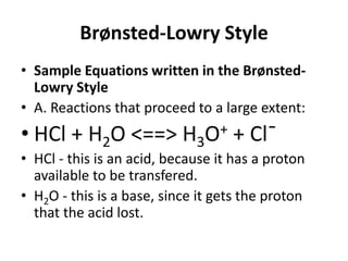 Brønsted-Lowry Style
• Sample Equations written in the Brønsted-
  Lowry Style
• A. Reactions that proceed to a large extent:
• HCl + H2O <==> H3O+ + Cl¯
• HCl - this is an acid, because it has a proton
  available to be transfered.
• H2O - this is a base, since it gets the proton
  that the acid lost.
 