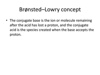Brønsted–Lowry concept
• The conjugate base is the ion or molecule remaining
  after the acid has lost a proton, and the conjugate
  acid is the species created when the base accepts the
  proton.
 