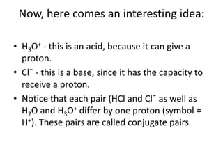 Now, here comes an interesting idea:

• H3O+ - this is an acid, because it can give a
  proton.
• Cl¯ - this is a base, since it has the capacity to
  receive a proton.
• Notice that each pair (HCl and Cl¯ as well as
  H2O and H3O+ differ by one proton (symbol =
  H+). These pairs are called conjugate pairs.
 