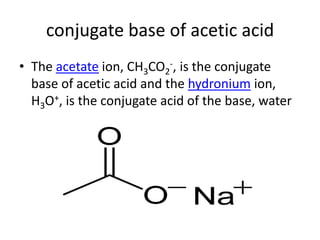 conjugate base of acetic acid
• The acetate ion, CH3CO2-, is the conjugate
  base of acetic acid and the hydronium ion,
  H3O+, is the conjugate acid of the base, water
 
