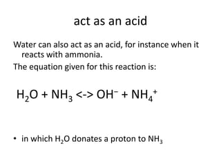 act as an acid
Water can also act as an acid, for instance when it
  reacts with ammonia.
The equation given for this reaction is:


H2O + NH3 <->         OH−    + NH4    +




• in which H2O donates a proton to NH3
 
