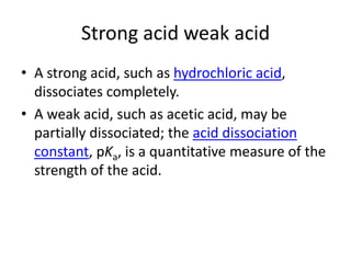 Strong acid weak acid
• A strong acid, such as hydrochloric acid,
  dissociates completely.
• A weak acid, such as acetic acid, may be
  partially dissociated; the acid dissociation
  constant, pKa, is a quantitative measure of the
  strength of the acid.
 