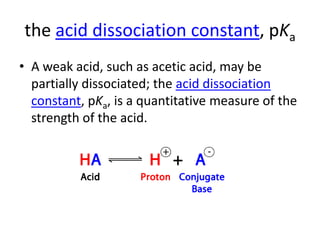 the acid dissociation constant, pKa
• A weak acid, such as acetic acid, may be
  partially dissociated; the acid dissociation
  constant, pKa, is a quantitative measure of the
  strength of the acid.
 