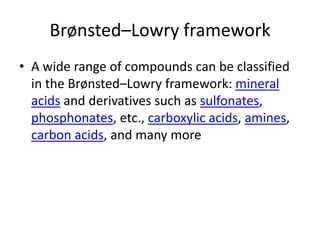Brønsted–Lowry framework
• A wide range of compounds can be classified
  in the Brønsted–Lowry framework: mineral
  acids and derivatives such as sulfonates,
  phosphonates, etc., carboxylic acids, amines,
  carbon acids, and many more
 