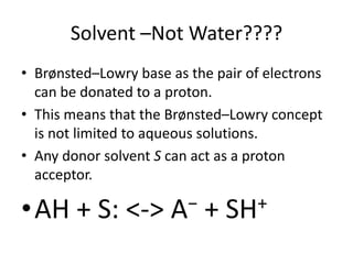 Solvent –Not Water????
• Brønsted–Lowry base as the pair of electrons
  can be donated to a proton.
• This means that the Brønsted–Lowry concept
  is not limited to aqueous solutions.
• Any donor solvent S can act as a proton
  acceptor.

•AH + S: <->          A −   +   SH +
 