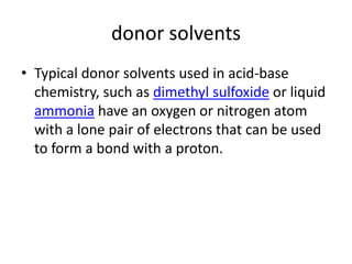 donor solvents
• Typical donor solvents used in acid-base
  chemistry, such as dimethyl sulfoxide or liquid
  ammonia have an oxygen or nitrogen atom
  with a lone pair of electrons that can be used
  to form a bond with a proton.
 