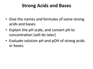 Strong Acids and Bases

• Give the names and formulas of some strong
  acids and bases.
• Explain the pH scale, and convert pH to
  concentration (will do later)
• Evaluate solution pH and pOH of strong acids
  or bases.
 