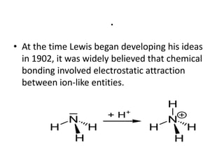 .
• At the time Lewis began developing his ideas
  in 1902, it was widely believed that chemical
  bonding involved electrostatic attraction
  between ion-like entities.
 