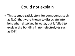 Could not explain
• This seemed satisfactory for compounds such
  as NaCl that were known to dissociate into
  ions when dissolved in water, but it failed to
  explain the bonding in non-electrolytes such
  as CH4
 