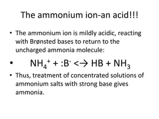 The ammonium ion-an acid!!!
• The ammonium ion is mildly acidic, reacting
  with Brønsted bases to return to the
  uncharged ammonia molecule:

•     NH4    + + :B- <→ HB + NH
                                        3
• Thus, treatment of concentrated solutions of
  ammonium salts with strong base gives
  ammonia.
 