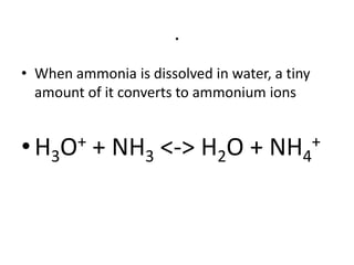 .
• When ammonia is dissolved in water, a tiny
  amount of it converts to ammonium ions


• H3O+    + NH3 <-> H2O +            NH4+
 