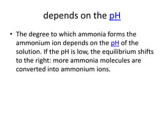 depends on the pH
• The degree to which ammonia forms the
  ammonium ion depends on the pH of the
  solution. If the pH is low, the equilibrium shifts
  to the right: more ammonia molecules are
  converted into ammonium ions.
 
