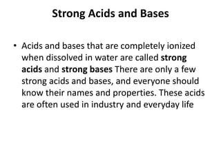 Strong Acids and Bases

• Acids and bases that are completely ionized
  when dissolved in water are called strong
  acids and strong bases There are only a few
  strong acids and bases, and everyone should
  know their names and properties. These acids
  are often used in industry and everyday life
 
