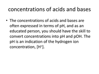 concentrations of acids and bases
• The concentrations of acids and bases are
  often expressed in terms of pH, and as an
  educated person, you should have the skill to
  convert concentrations into pH and pOH. The
  pH is an indication of the hydrogen ion
  concentration, [H+].
 