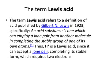 The term Lewis acid
• The term Lewis acid refers to a definition of
  acid published by Gilbert N. Lewis in 1923,
  specifically: An acid substance is one which
  can employ a lone pair from another molecule
  in completing the stable group of one of its
  own atoms.[1] Thus, H+ is a Lewis acid, since it
  can accept a lone pair, completing its stable
  form, which requires two electrons
 