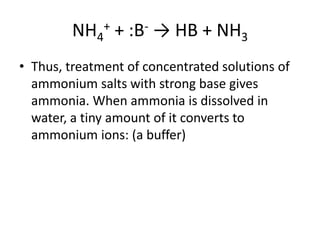 NH4+ + :B- → HB + NH3
• Thus, treatment of concentrated solutions of
  ammonium salts with strong base gives
  ammonia. When ammonia is dissolved in
  water, a tiny amount of it converts to
  ammonium ions: (a buffer)
 