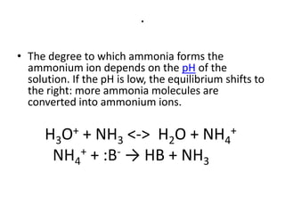 .

• The degree to which ammonia forms the
  ammonium ion depends on the pH of the
  solution. If the pH is low, the equilibrium shifts to
  the right: more ammonia molecules are
  converted into ammonium ions.

      H3O+ + NH3 <-> H2O + NH4+
       NH4 + + :B- → HB + NH
                            3
 