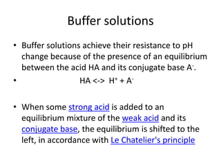 Buffer solutions
• Buffer solutions achieve their resistance to pH
  change because of the presence of an equilibrium
  between the acid HA and its conjugate base A-.
•                 HA <-> H+ + A-

• When some strong acid is added to an
  equilibrium mixture of the weak acid and its
  conjugate base, the equilibrium is shifted to the
  left, in accordance with Le Chatelier's principle
 