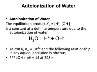 Autoionization of Water

• Autoionization of Water
The equilibrium product Kw = [H+] [OH-]
is a constant at a definite temperature due to the
   autoionization of water,
               H2O = H+ + OH-.
• At 298 K, Kw = 10-14 and the following relationship
  in any aqueous solution is obvious,
• ***pOH + pH = 14 at 298 K.
 