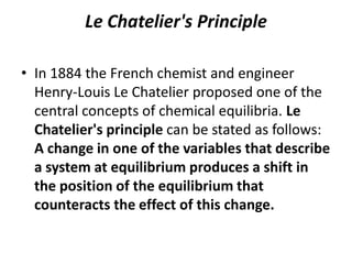 Le Chatelier's Principle

• In 1884 the French chemist and engineer
  Henry-Louis Le Chatelier proposed one of the
  central concepts of chemical equilibria. Le
  Chatelier's principle can be stated as follows:
  A change in one of the variables that describe
  a system at equilibrium produces a shift in
  the position of the equilibrium that
  counteracts the effect of this change.
 