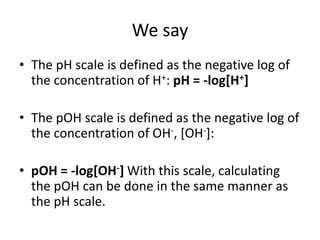 We say
• The pH scale is defined as the negative log of
  the concentration of H+: pH = -log[H+]

• The pOH scale is defined as the negative log of
  the concentration of OH-, [OH-]:

• pOH = -log[OH-] With this scale, calculating
  the pOH can be done in the same manner as
  the pH scale.
 