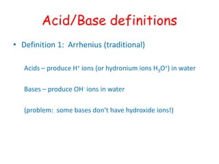 Acid/Base definitions
• Definition 1: Arrhenius (traditional)
Acids – produce H+ ions (or hydronium ions H3O+) in water
Bases – produce OH- ions in water
(problem: some bases don’t have hydroxide ions!)
 