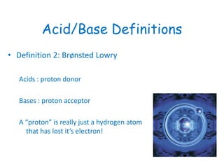 Acid/Base Definitions
• Definition 2: Brønsted Lowry
Acids : proton donor
Bases : proton acceptor
A “proton” is really just a hydrogen atom
that has lost it’s electron!
 