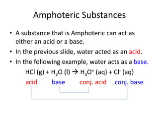 Amphoteric Substances
• A substance that is Amphoteric can act as
either an acid or a base.
• In the previous slide, water acted as an acid.
• In the following example, water acts as a base.
HCl (g) + H2O (l)  H3O+ (aq) + Cl- (aq)
acid base conj. acid conj. base
 