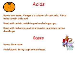 Acids
Have a sour taste. Vinegar is a solution of acetic acid. Citrus
fruits contain citric acid.
React with certain metals to produce hydrogen gas.
React with carbonates and bicarbonates to produce carbon
dioxide gas
Have a bitter taste.
Feel slippery. Many soaps contain bases.
Bases
 