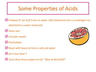Some Properties of Acids
 Produce H+ (as H3O+) ions in water (the hydronium ion is a hydrogen ion
attached to a water molecule)
 Taste sour
 Corrode metals
 Electrolytes
 React with bases to form a salt and water
 pH is less than 7
 Turns blue litmus paper to red “Blue to Red ACID”
 